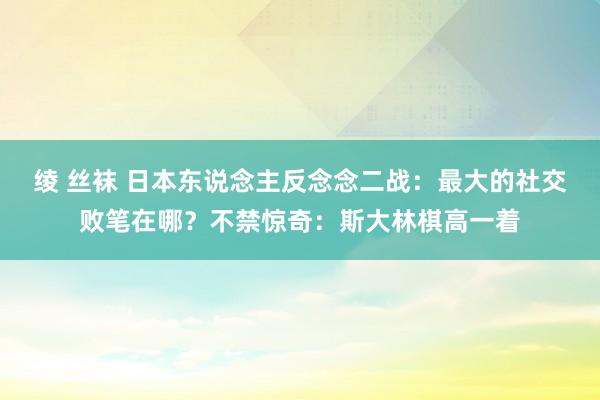 绫 丝袜 日本东说念主反念念二战：最大的社交败笔在哪？不禁惊奇：斯大林棋高一着