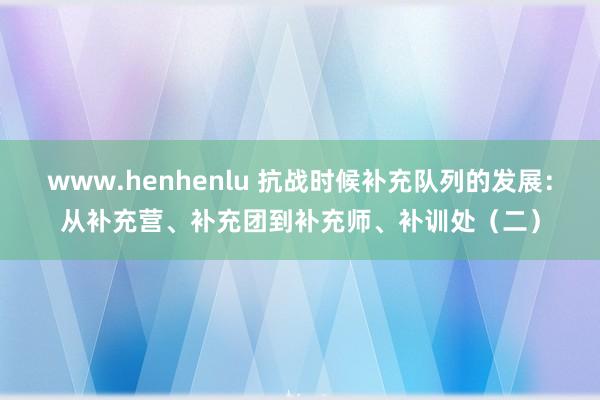 www.henhenlu 抗战时候补充队列的发展：从补充营、补充团到补充师、补训处（二）