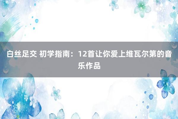 白丝足交 初学指南：12首让你爱上维瓦尔第的音乐作品