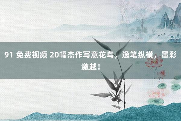 91 免费视频 20幅杰作写意花鸟，逸笔纵横，墨彩激越！