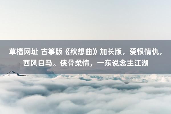 草榴网址 古筝版《秋想曲》加长版，爱恨情仇，西风白马。侠骨柔情，一东说念主江湖