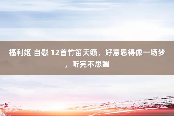 福利姬 自慰 12首竹笛天籁，好意思得像一场梦，听完不思醒