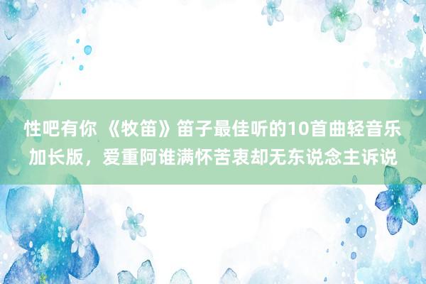 性吧有你 《牧笛》笛子最佳听的10首曲轻音乐加长版，爱重阿谁满怀苦衷却无东说念主诉说
