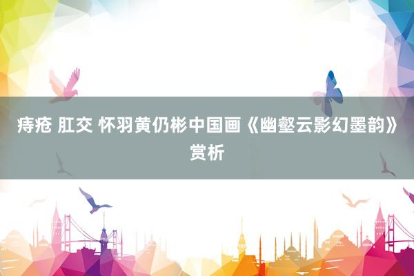 痔疮 肛交 怀羽黄仍彬中国画《幽壑云影幻墨韵》赏析