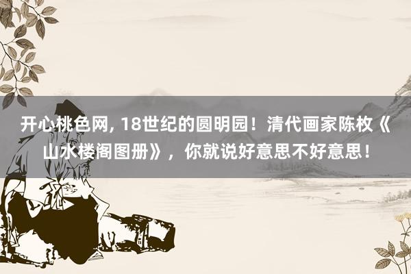 开心桃色网, 18世纪的圆明园！清代画家陈枚《山水楼阁图册》，你就说好意思不好意思！