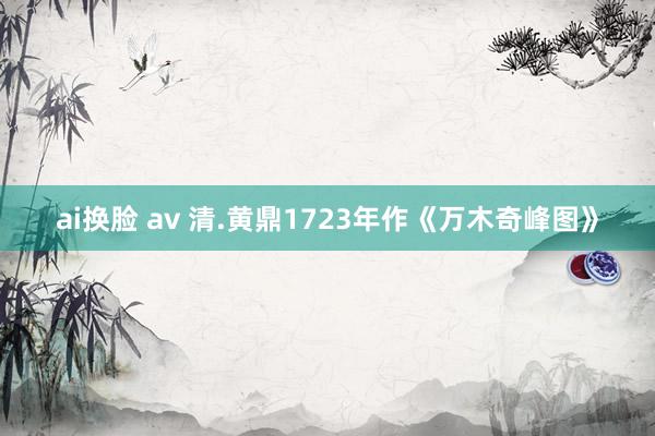 ai换脸 av 清.黄鼎1723年作《万木奇峰图》
