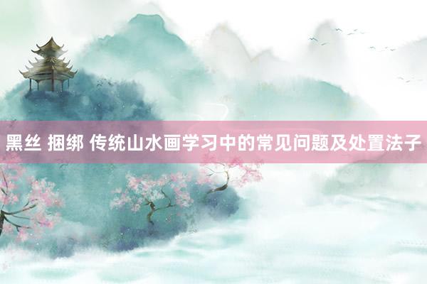 黑丝 捆绑 传统山水画学习中的常见问题及处置法子