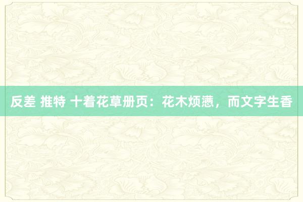 反差 推特 十着花草册页：花木烦懑，而文字生香