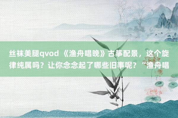 丝袜美腿qvod 《渔舟唱晚》古筝配景，这个旋律纯属吗？让你念念起了哪些旧事呢？“渔舟唱
