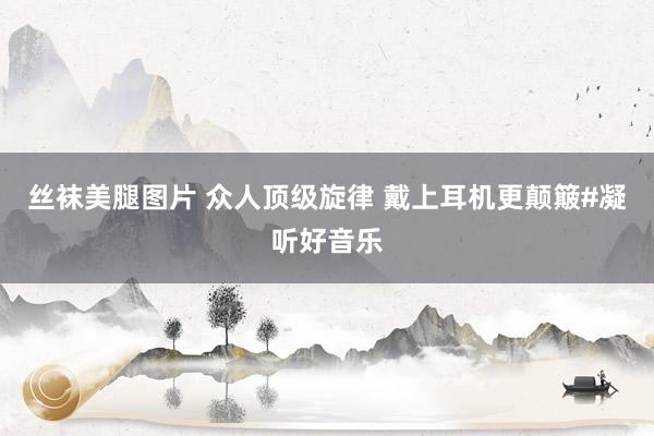 丝袜美腿图片 众人顶级旋律 戴上耳机更颠簸#凝听好音乐