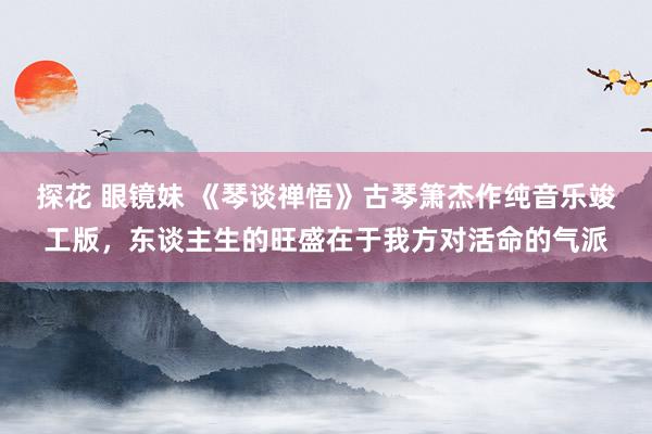 探花 眼镜妹 《琴谈禅悟》古琴箫杰作纯音乐竣工版，东谈主生的旺盛在于我方对活命的气派