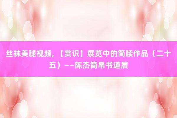 丝袜美腿视频, 【赏识】展览中的简牍作品（二十五）——陈杰简帛书道展