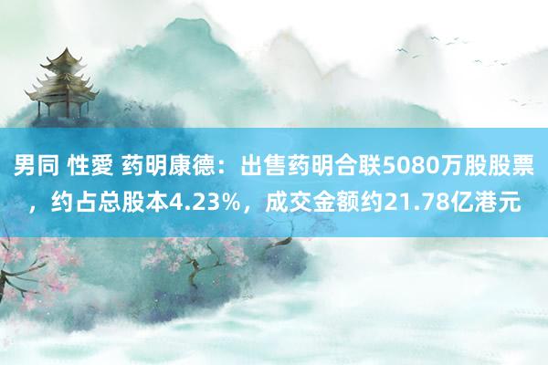 男同 性愛 药明康德：出售药明合联5080万股股票，约占总股本4.23%，成交金额约21.78亿港元