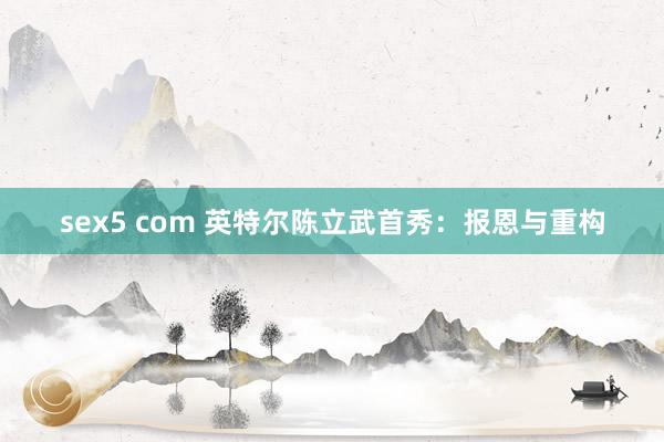 sex5 com 英特尔陈立武首秀：报恩与重构