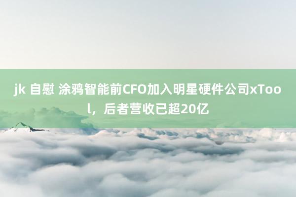jk 自慰 涂鸦智能前CFO加入明星硬件公司xTool，后者营收已超20亿