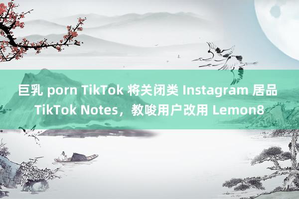 巨乳 porn TikTok 将关闭类 Instagram 居品 TikTok Notes，教唆用户改用 Lemon8