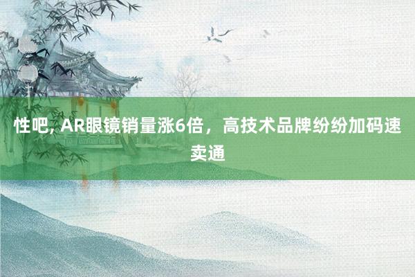 性吧, AR眼镜销量涨6倍，高技术品牌纷纷加码速卖通