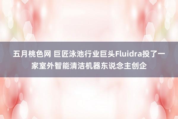 五月桃色网 巨匠泳池行业巨头Fluidra投了一家室外智能清洁机器东说念主创企