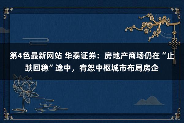 第4色最新网站 华泰证券：房地产商场仍在“止跌回稳”途中，宥恕中枢城市布局房企